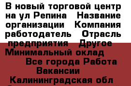 В новый торговой центр на ул Репина › Название организации ­ Компания-работодатель › Отрасль предприятия ­ Другое › Минимальный оклад ­ 10 000 - Все города Работа » Вакансии   . Калининградская обл.,Светловский городской округ 